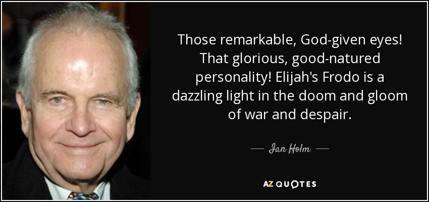 Those remarkable, God-given eyes! That glorious, good-natured personality! Elijah's Frodo is a dazzling light in the doom and gloom of war and despair. - Ian Holm