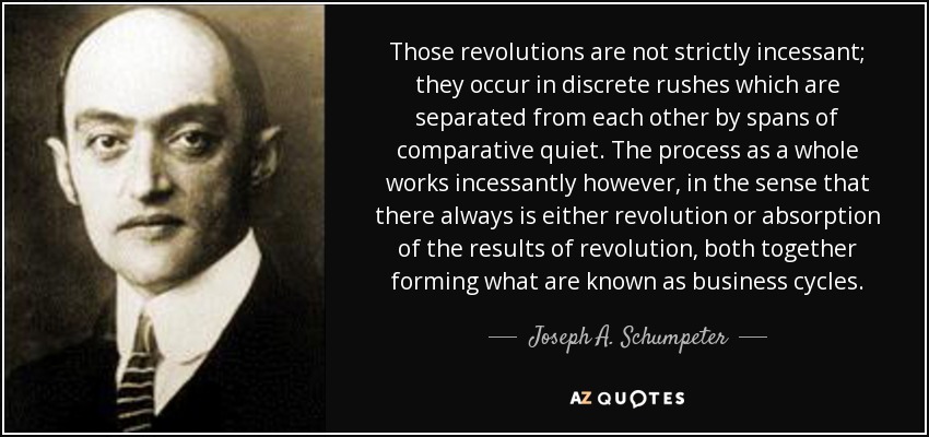 Those revolutions are not strictly incessant; they occur in discrete rushes which are separated from each other by spans of comparative quiet. The process as a whole works incessantly however, in the sense that there always is either revolution or absorption of the results of revolution, both together forming what are known as business cycles. - Joseph A. Schumpeter