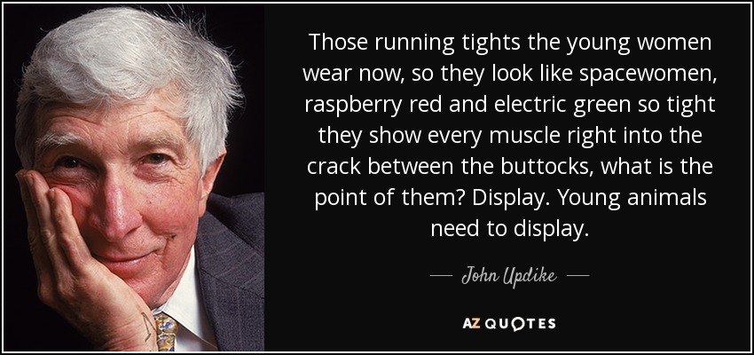 Those running tights the young women wear now, so they look like spacewomen, raspberry red and electric green so tight they show every muscle right into the crack between the buttocks, what is the point of them? Display. Young animals need to display. - John Updike