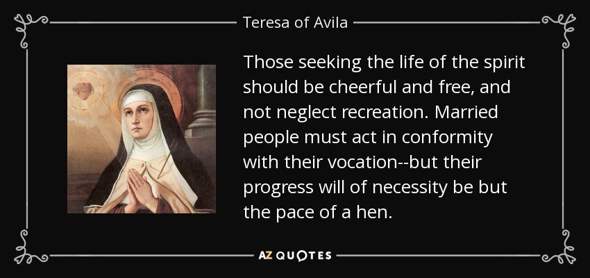 Those seeking the life of the spirit should be cheerful and free, and not neglect recreation. Married people must act in conformity with their vocation--but their progress will of necessity be but the pace of a hen. - Teresa of Avila