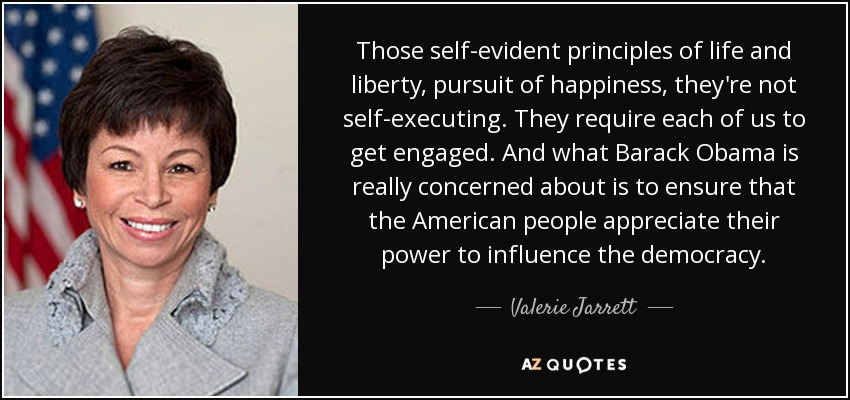 Those self-evident principles of life and liberty, pursuit of happiness, they're not self-executing. They require each of us to get engaged. And what Barack Obama is really concerned about is to ensure that the American people appreciate their power to influence the democracy. - Valerie Jarrett