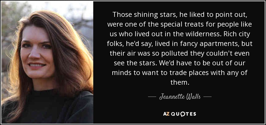 Those shining stars, he liked to point out, were one of the special treats for people like us who lived out in the wilderness. Rich city folks, he'd say, lived in fancy apartments, but their air was so polluted they couldn't even see the stars. We'd have to be out of our minds to want to trade places with any of them. - Jeannette Walls