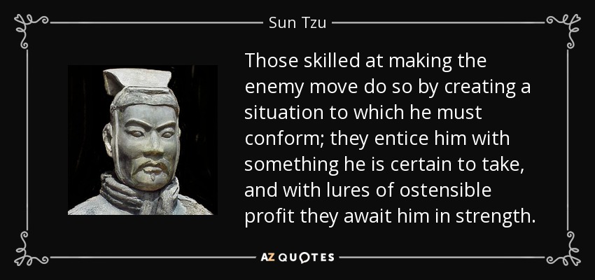 Those skilled at making the enemy move do so by creating a situation to which he must conform; they entice him with something he is certain to take, and with lures of ostensible profit they await him in strength. - Sun Tzu