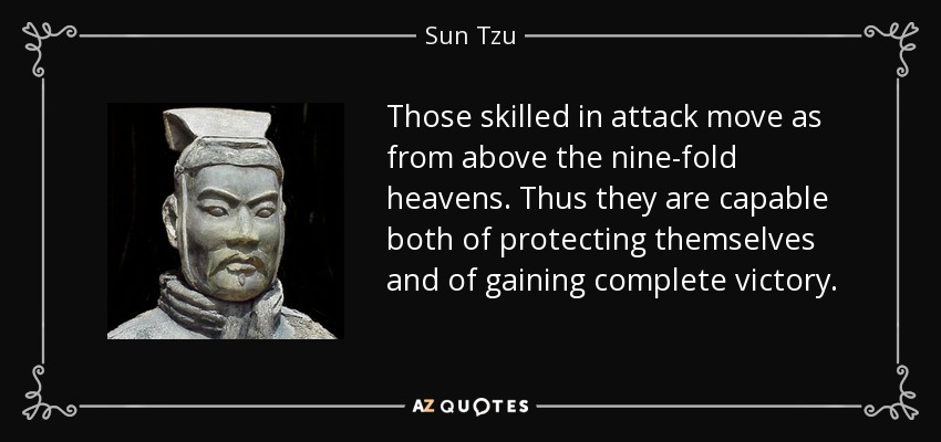 Those skilled in attack move as from above the nine-fold heavens. Thus they are capable both of protecting themselves and of gaining complete victory. - Sun Tzu