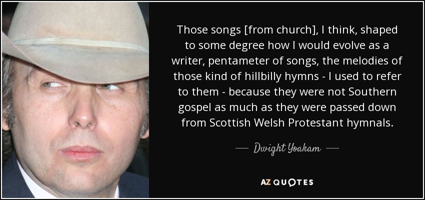 Those songs [from church], I think, shaped to some degree how I would evolve as a writer, pentameter of songs, the melodies of those kind of hillbilly hymns - I used to refer to them - because they were not Southern gospel as much as they were passed down from Scottish Welsh Protestant hymnals. - Dwight Yoakam