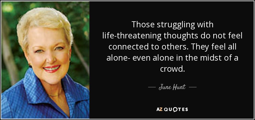 Those struggling with life-threatening thoughts do not feel connected to others. They feel all alone- even alone in the midst of a crowd. - June Hunt