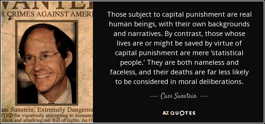 Those subject to capital punishment are real human beings, with their own backgrounds and narratives. By contrast, those whose lives are or might be saved by virtue of capital punishment are mere 'statistical people.' They are both nameless and faceless, and their deaths are far less likely to be considered in moral deliberations. - Cass Sunstein