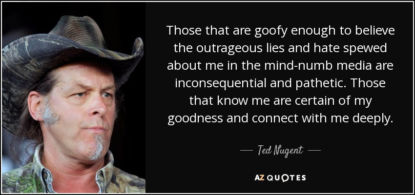 Those that are goofy enough to believe the outrageous lies and hate spewed about me in the mind-numb media are inconsequential and pathetic. Those that know me are certain of my goodness and connect with me deeply. - Ted Nugent
