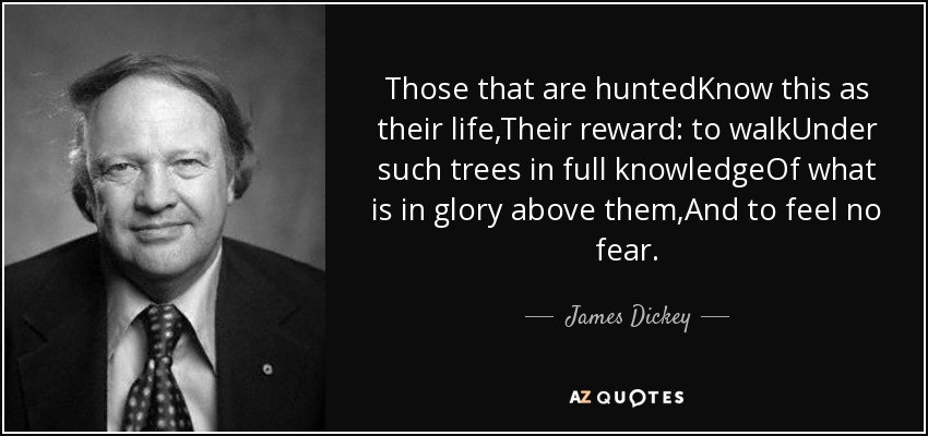 Those that are huntedKnow this as their life,Their reward: to walkUnder such trees in full knowledgeOf what is in glory above them,And to feel no fear. - James Dickey
