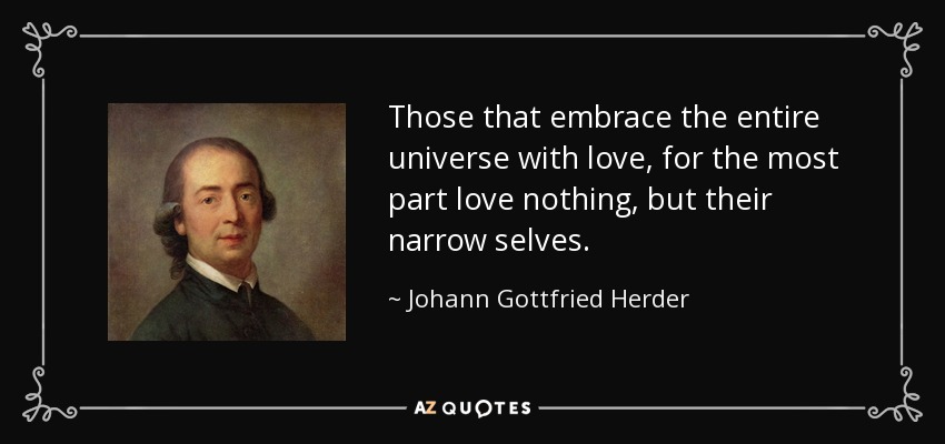 Those that embrace the entire universe with love, for the most part love nothing, but their narrow selves. - Johann Gottfried Herder
