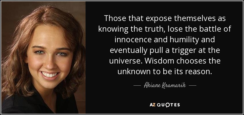 Those that expose themselves as knowing the truth, lose the battle of innocence and humility and eventually pull a trigger at the universe. Wisdom chooses the unknown to be its reason. - Akiane Kramarik