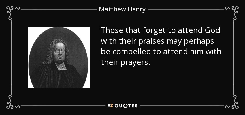 Those that forget to attend God with their praises may perhaps be compelled to attend him with their prayers. - Matthew Henry