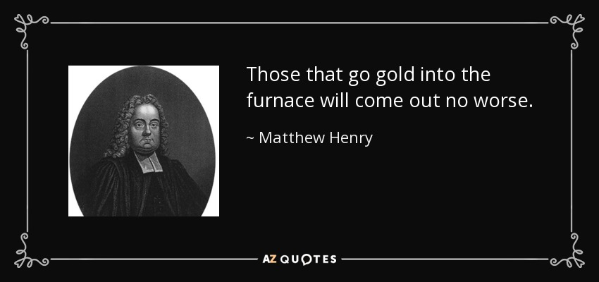 Those that go gold into the furnace will come out no worse. - Matthew Henry