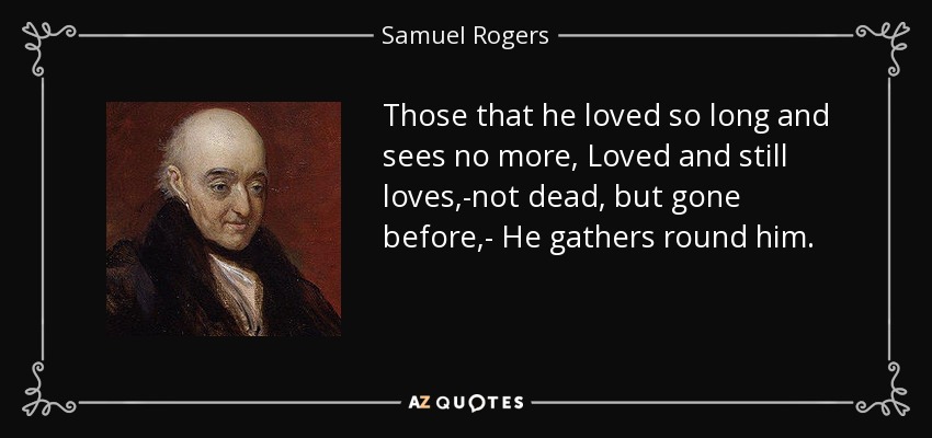 Those that he loved so long and sees no more, Loved and still loves,-not dead, but gone before,- He gathers round him. - Samuel Rogers
