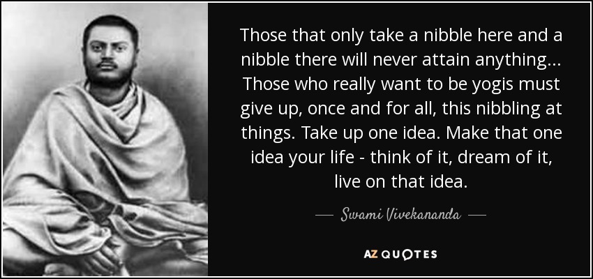Those that only take a nibble here and a nibble there will never attain anything ... Those who really want to be yogis must give up, once and for all, this nibbling at things. Take up one idea. Make that one idea your life - think of it, dream of it, live on that idea. - Swami Vivekananda