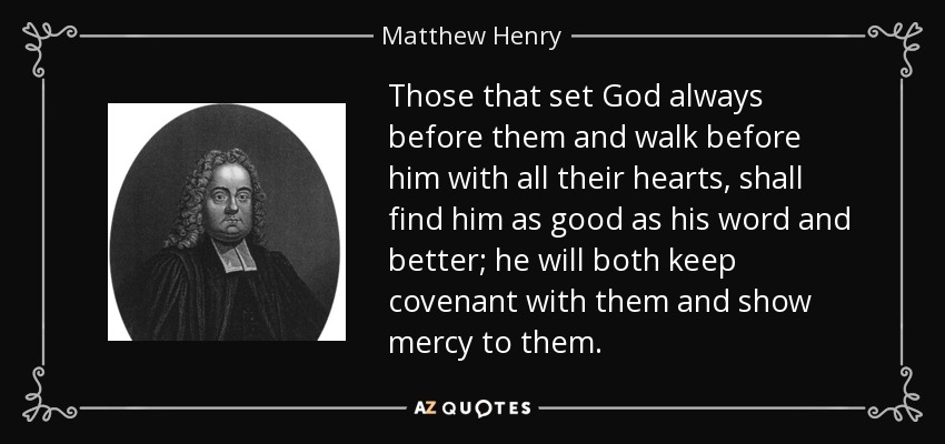 Those that set God always before them and walk before him with all their hearts, shall find him as good as his word and better; he will both keep covenant with them and show mercy to them. - Matthew Henry