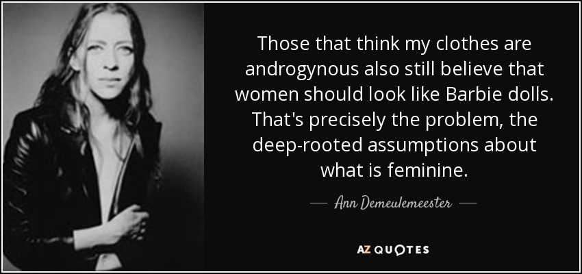 Those that think my clothes are androgynous also still believe that women should look like Barbie dolls. That's precisely the problem, the deep-rooted assumptions about what is feminine. - Ann Demeulemeester