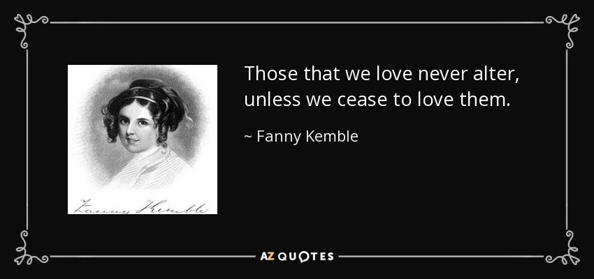 Those that we love never alter, unless we cease to love them. - Fanny Kemble