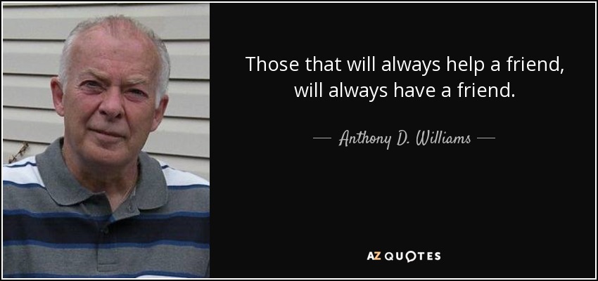 Those that will always help a friend, will always have a friend. - Anthony D. Williams