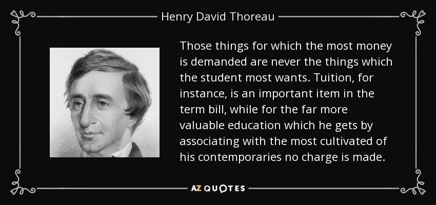 Those things for which the most money is demanded are never the things which the student most wants. Tuition, for instance, is an important item in the term bill, while for the far more valuable education which he gets by associating with the most cultivated of his contemporaries no charge is made. - Henry David Thoreau