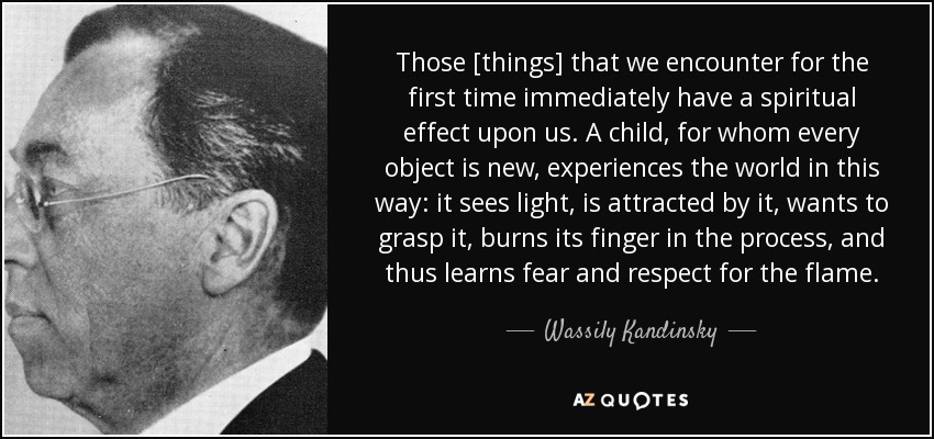 Those [things] that we encounter for the first time immediately have a spiritual effect upon us. A child, for whom every object is new, experiences the world in this way: it sees light, is attracted by it, wants to grasp it, burns its finger in the process, and thus learns fear and respect for the flame. - Wassily Kandinsky