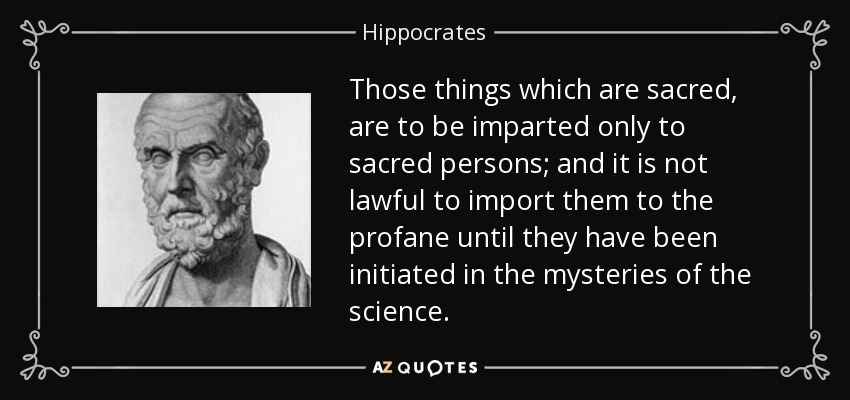 Those things which are sacred, are to be imparted only to sacred persons; and it is not lawful to import them to the profane until they have been initiated in the mysteries of the science. - Hippocrates