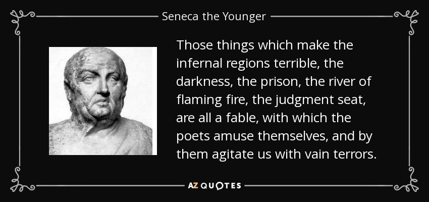 Those things which make the infernal regions terrible, the darkness, the prison, the river of flaming fire, the judgment seat, are all a fable, with which the poets amuse themselves, and by them agitate us with vain terrors. - Seneca the Younger