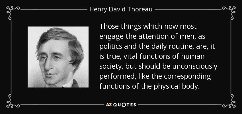Those things which now most engage the attention of men, as politics and the daily routine, are, it is true, vital functions of human society, but should be unconsciously performed, like the corresponding functions of the physical body. - Henry David Thoreau