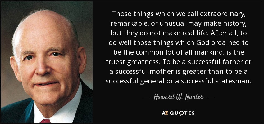 Those things which we call extraordinary, remarkable, or unusual may make history, but they do not make real life. After all, to do well those things which God ordained to be the common lot of all mankind, is the truest greatness. To be a successful father or a successful mother is greater than to be a successful general or a successful statesman. - Howard W. Hunter