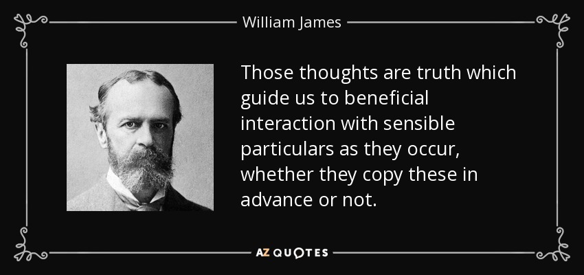 Those thoughts are truth which guide us to beneficial interaction with sensible particulars as they occur, whether they copy these in advance or not. - William James