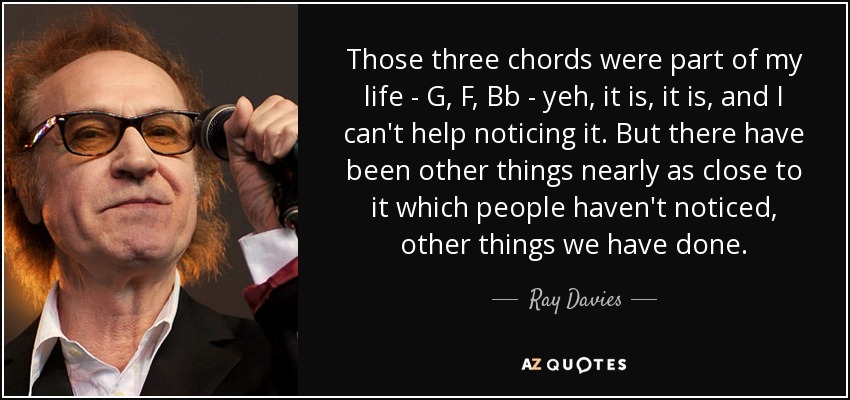 Those three chords were part of my life - G, F, Bb - yeh, it is, it is, and I can't help noticing it. But there have been other things nearly as close to it which people haven't noticed, other things we have done. - Ray Davies