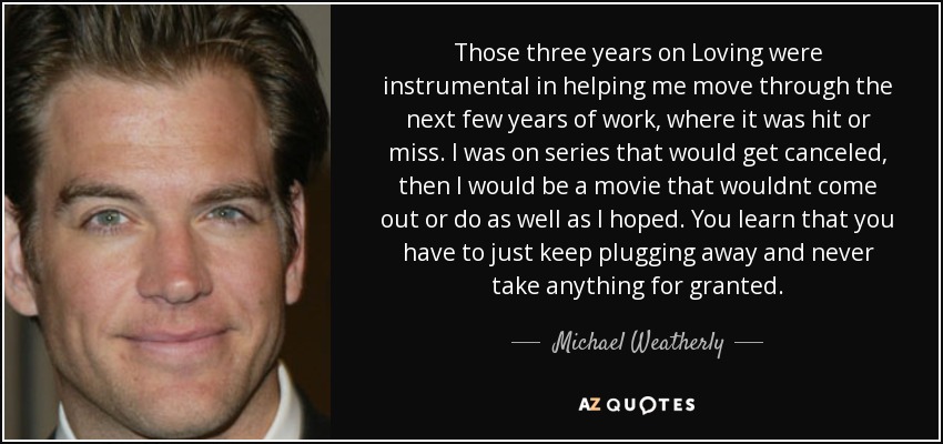 Those three years on Loving were instrumental in helping me move through the next few years of work, where it was hit or miss. I was on series that would get canceled, then I would be a movie that wouldnt come out or do as well as I hoped. You learn that you have to just keep plugging away and never take anything for granted. - Michael Weatherly