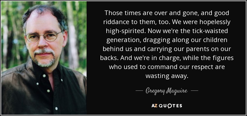 Those times are over and gone, and good riddance to them, too. We were hopelessly high-spirited. Now we're the tick-waisted generation, dragging along our children behind us and carrying our parents on our backs. And we're in charge, while the figures who used to command our respect are wasting away. - Gregory Maguire