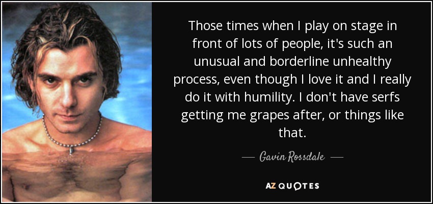 Those times when I play on stage in front of lots of people, it's such an unusual and borderline unhealthy process, even though I love it and I really do it with humility. I don't have serfs getting me grapes after, or things like that. - Gavin Rossdale