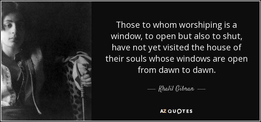 Those to whom worshiping is a window, to open but also to shut, have not yet visited the house of their souls whose windows are open from dawn to dawn. - Khalil Gibran