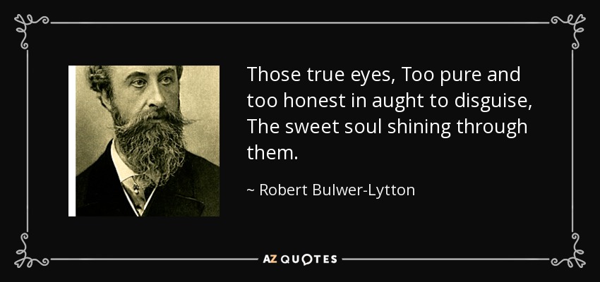 Those true eyes, Too pure and too honest in aught to disguise, The sweet soul shining through them. - Robert Bulwer-Lytton, 1st Earl of Lytton