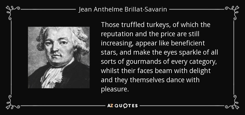 Those truffled turkeys, of which the reputation and the price are still increasing, appear like beneficient stars, and make the eyes sparkle of all sorts of gourmands of every category, whilst their faces beam with delight and they themselves dance with pleasure. - Jean Anthelme Brillat-Savarin