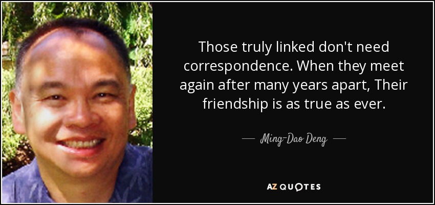 Those truly linked don't need correspondence. When they meet again after many years apart, Their friendship is as true as ever. - Ming-Dao Deng