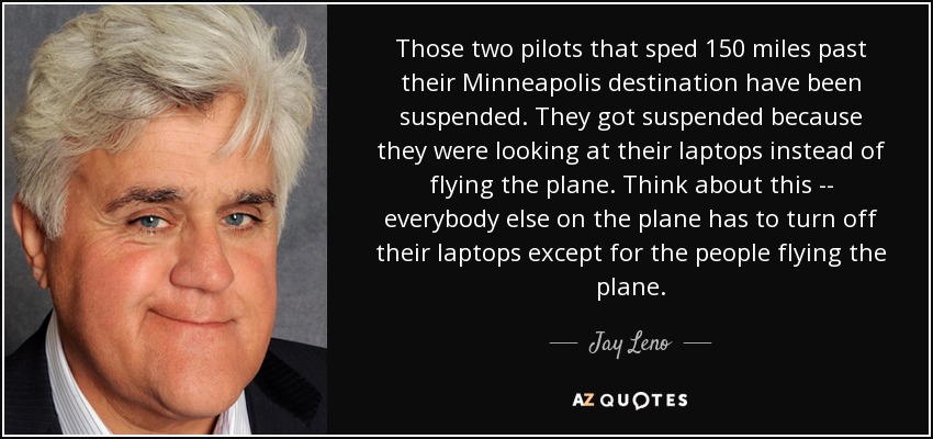 Those two pilots that sped 150 miles past their Minneapolis destination have been suspended. They got suspended because they were looking at their laptops instead of flying the plane. Think about this -- everybody else on the plane has to turn off their laptops except for the people flying the plane. - Jay Leno