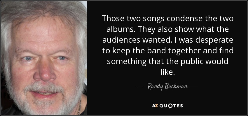 Those two songs condense the two albums. They also show what the audiences wanted. I was desperate to keep the band together and find something that the public would like. - Randy Bachman