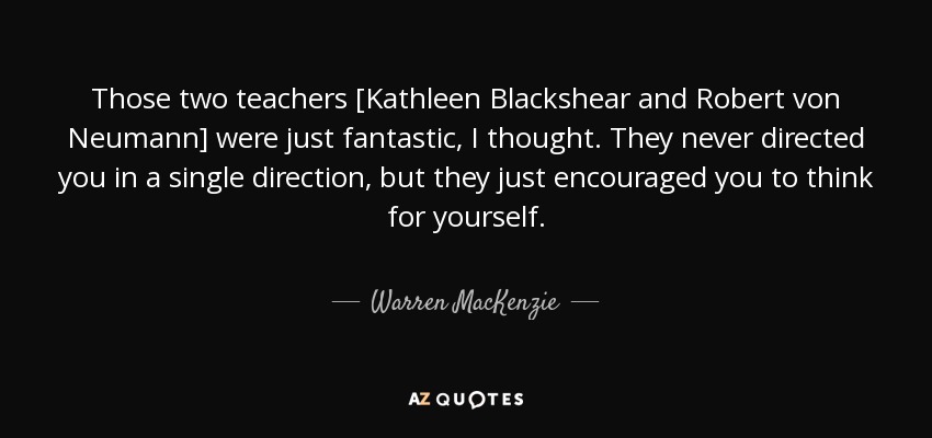Those two teachers [Kathleen Blackshear and Robert von Neumann] were just fantastic, I thought. They never directed you in a single direction, but they just encouraged you to think for yourself. - Warren MacKenzie