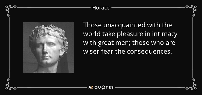 Those unacquainted with the world take pleasure in intimacy with great men; those who are wiser fear the consequences. - Horace