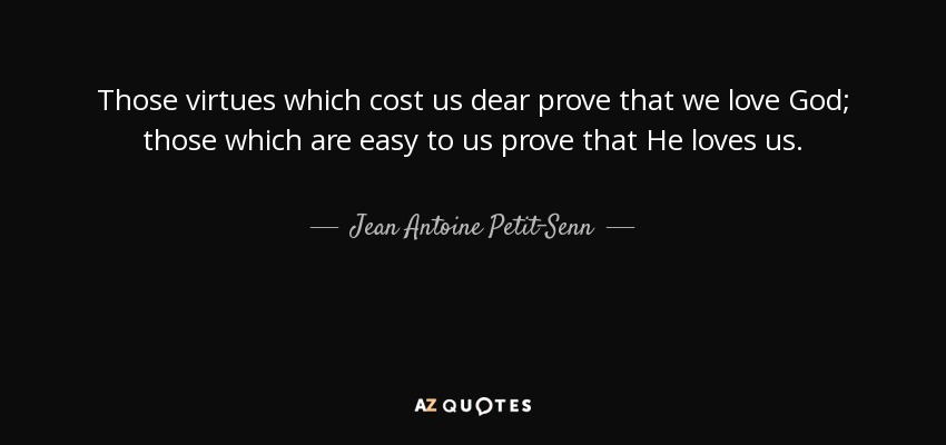Those virtues which cost us dear prove that we love God; those which are easy to us prove that He loves us. - Jean Antoine Petit-Senn