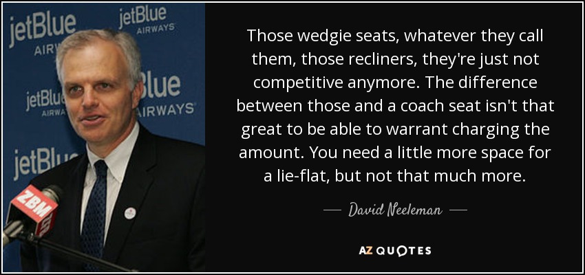 Those wedgie seats, whatever they call them, those recliners, they're just not competitive anymore. The difference between those and a coach seat isn't that great to be able to warrant charging the amount. You need a little more space for a lie-flat, but not that much more. - David Neeleman