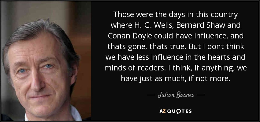 Those were the days in this country where H. G. Wells, Bernard Shaw and Conan Doyle could have influence, and thats gone, thats true. But I dont think we have less influence in the hearts and minds of readers. I think, if anything, we have just as much, if not more. - Julian Barnes