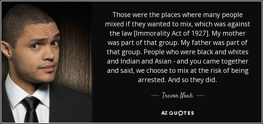 Those were the places where many people mixed if they wanted to mix, which was against the law [Immorality Act of 1927]. My mother was part of that group. My father was part of that group. People who were black and whites and Indian and Asian - and you came together and said, we choose to mix at the risk of being arrested. And so they did. - Trevor Noah