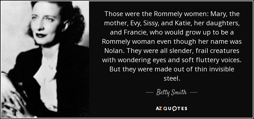 Those were the Rommely women: Mary, the mother, Evy, Sissy, and Katie, her daughters, and Francie, who would grow up to be a Rommely woman even though her name was Nolan. They were all slender, frail creatures with wondering eyes and soft fluttery voices. But they were made out of thin invisible steel. - Betty Smith