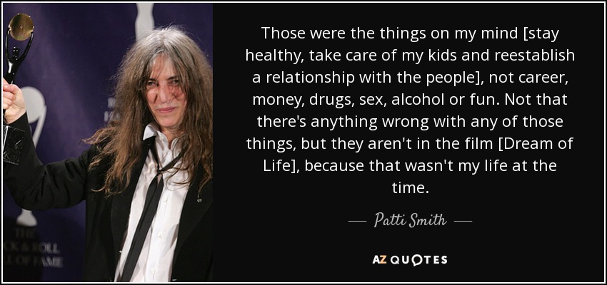 Those were the things on my mind [stay healthy, take care of my kids and reestablish a relationship with the people], not career, money, drugs, sex, alcohol or fun. Not that there's anything wrong with any of those things, but they aren't in the film [Dream of Life], because that wasn't my life at the time. - Patti Smith