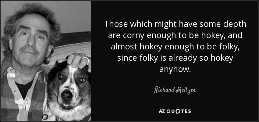 Those which might have some depth are corny enough to be hokey, and almost hokey enough to be folky, since folky is already so hokey anyhow. - Richard Meltzer