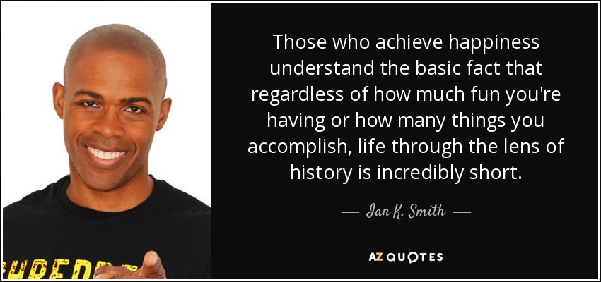 Those who achieve happiness understand the basic fact that regardless of how much fun you're having or how many things you accomplish, life through the lens of history is incredibly short. - Ian K. Smith